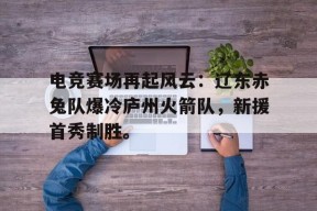 NG体育-包含电竞赛场再起风云：辽东赤兔队爆冷庐州火箭队，新援首秀制胜。的词条